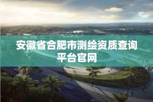 安徽省合肥市測繪資質查詢平臺官網