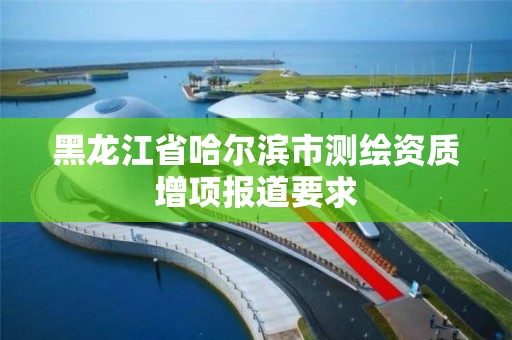 黑龍江省哈爾濱市測繪資質增項報道要求