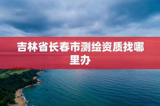 吉林省長春市測繪資質找哪里辦