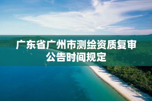 廣東省廣州市測(cè)繪資質(zhì)復(fù)審公告時(shí)間規(guī)定