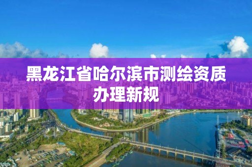 黑龍江省哈爾濱市測繪資質辦理新規