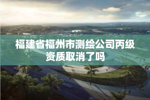 福建省福州市測繪公司丙級資質(zhì)取消了嗎