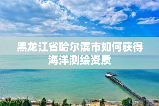 黑龍江省哈爾濱市如何獲得海洋測(cè)繪資質(zhì)