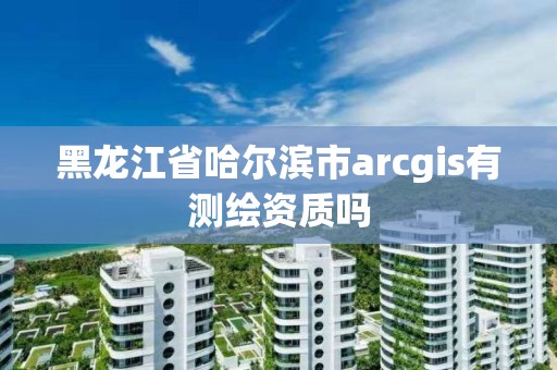 黑龍江省哈爾濱市arcgis有測繪資質嗎