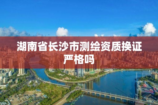 湖南省長沙市測繪資質換證嚴格嗎