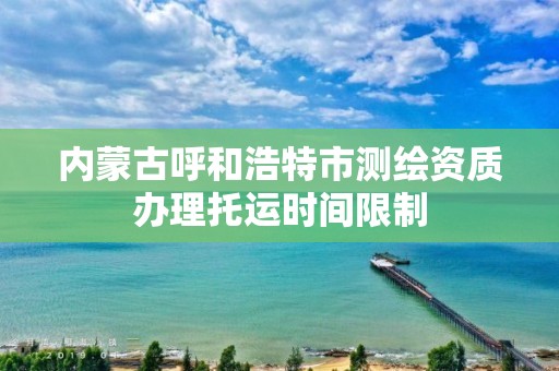 內蒙古呼和浩特市測繪資質辦理托運時間限制