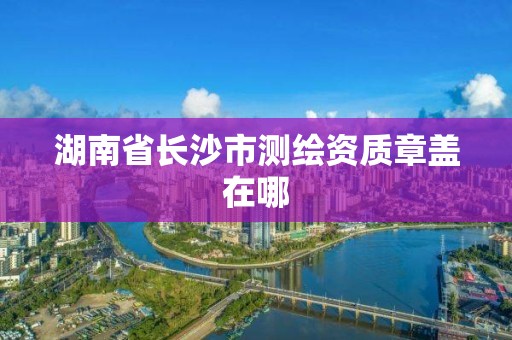 湖南省長(zhǎng)沙市測(cè)繪資質(zhì)章蓋在哪