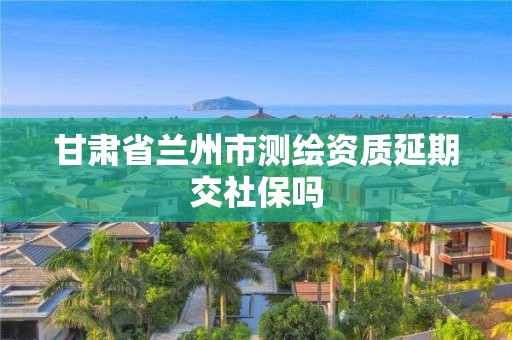 甘肅省蘭州市測繪資質延期交社保嗎