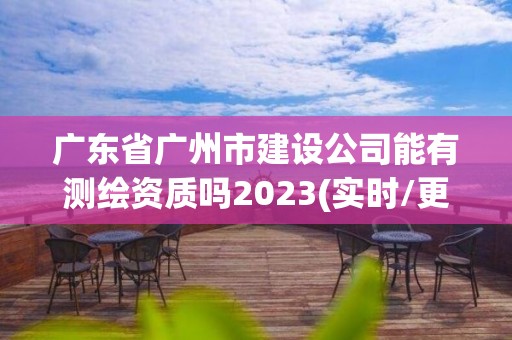 廣東省廣州市建設公司能有測繪資質(zhì)嗎2023(實時/更新中)