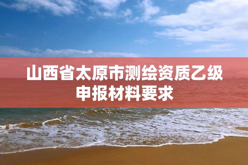 山西省太原市測繪資質乙級申報材料要求