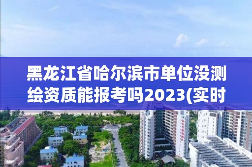 黑龍江省哈爾濱市單位沒測繪資質(zhì)能報考嗎2023(實時/更新中)