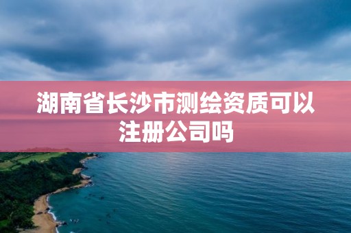 湖南省長沙市測繪資質可以注冊公司嗎