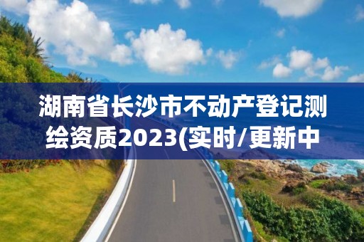 湖南省長沙市不動產登記測繪資質2023(實時/更新中)