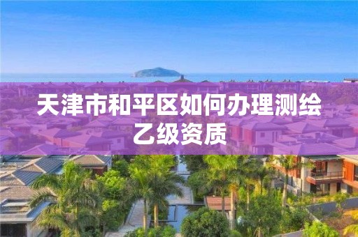 天津市和平區如何辦理測繪乙級資質