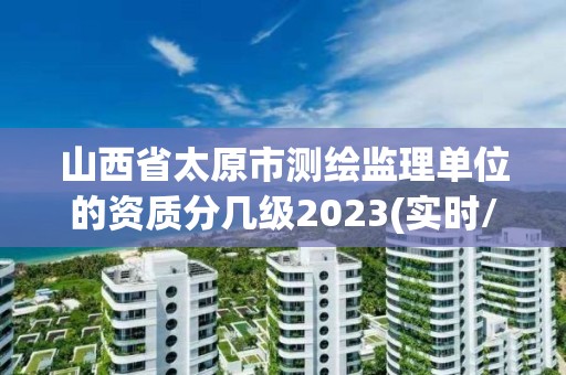 山西省太原市測繪監理單位的資質分幾級2023(實時/更新中)