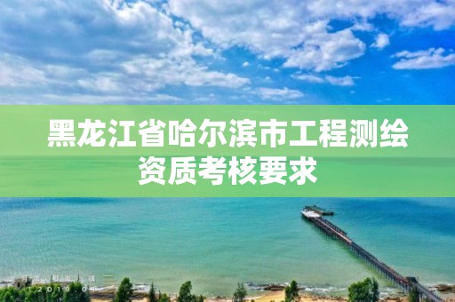 黑龍江省哈爾濱市工程測繪資質考核要求