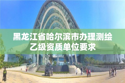 黑龍江省哈爾濱市辦理測繪乙級資質(zhì)單位要求