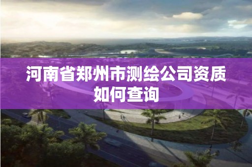 河南省鄭州市測繪公司資質如何查詢