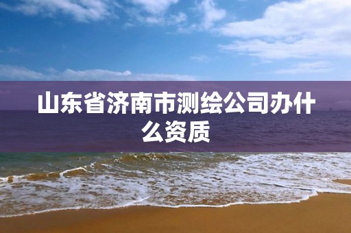 山東省濟南市測繪公司辦什么資質