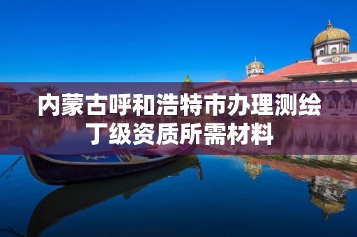 內蒙古呼和浩特市辦理測繪丁級資質所需材料