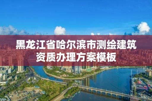 黑龍江省哈爾濱市測繪建筑資質辦理方案模板