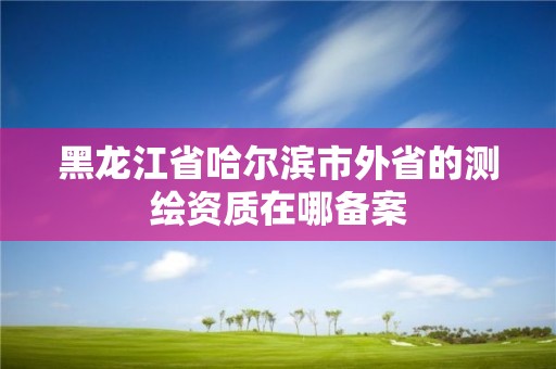 黑龍江省哈爾濱市外省的測繪資質在哪備案