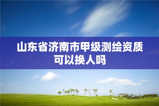 山東省濟南市甲級測繪資質可以換人嗎