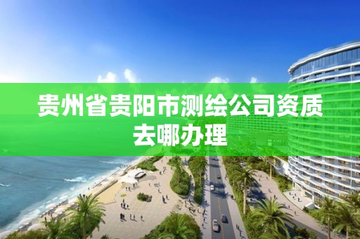 貴州省貴陽市測繪公司資質去哪辦理