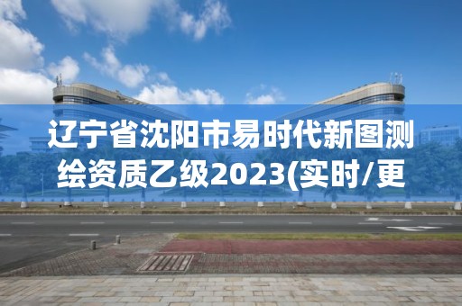 遼寧省沈陽市易時代新圖測繪資質乙級2023(實時/更新中)