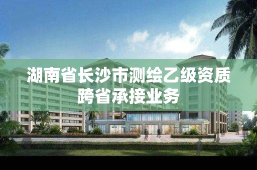 湖南省長沙市測繪乙級(jí)資質(zhì)跨省承接業(yè)務(wù)