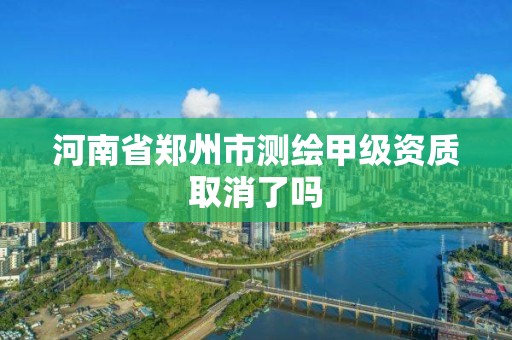 河南省鄭州市測繪甲級資質取消了嗎