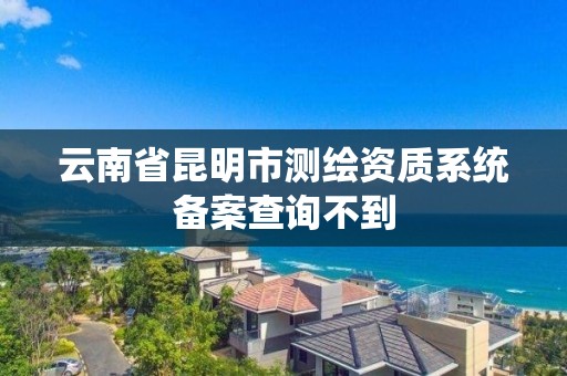 云南省昆明市測繪資質系統備案查詢不到