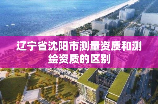 遼寧省沈陽市測量資質和測繪資質的區別