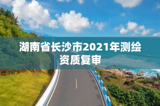 湖南省長沙市2021年測繪資質(zhì)復(fù)審