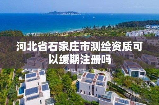 河北省石家莊市測繪資質可以緩期注冊嗎