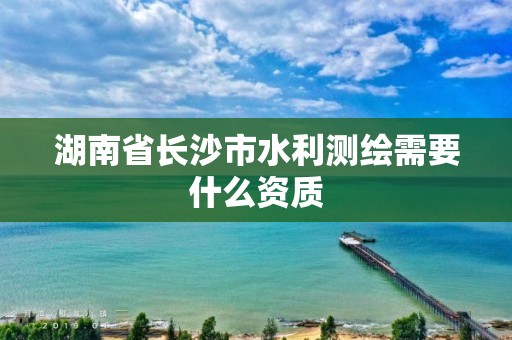 湖南省長沙市水利測繪需要什么資質