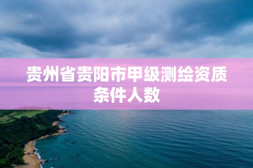 貴州省貴陽市甲級測繪資質條件人數