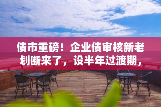 債市重磅！企業(yè)債審核新老劃斷來了，設(shè)半年過渡期，注冊職能移交證監(jiān)會