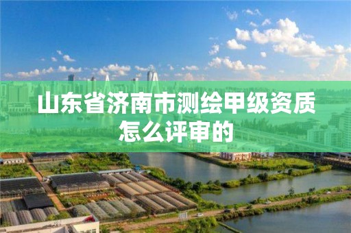 山東省濟南市測繪甲級資質怎么評審的