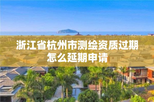 浙江省杭州市測繪資質過期怎么延期申請