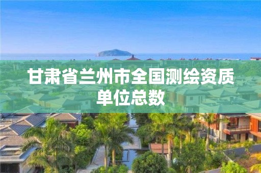 甘肅省蘭州市全國測(cè)繪資質(zhì)單位總數(shù)