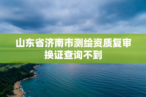 山東省濟南市測繪資質復審換證查詢不到