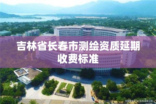 吉林省長春市測繪資質延期收費標準