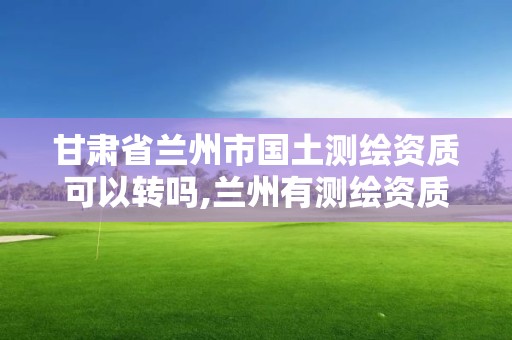 甘肅省蘭州市國土測繪資質可以轉嗎,蘭州有測繪資質的公司有。