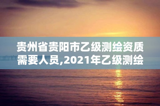 貴州省貴陽市乙級測繪資質需要人員,2021年乙級測繪資質申報材料