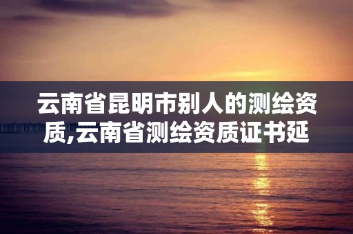 云南省昆明市別人的測繪資質(zhì),云南省測繪資質(zhì)證書延期公告