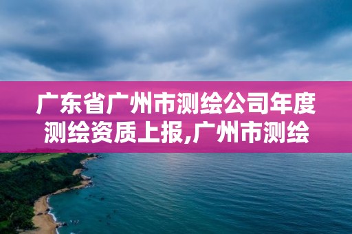 廣東省廣州市測繪公司年度測繪資質上報,廣州市測繪管理辦法