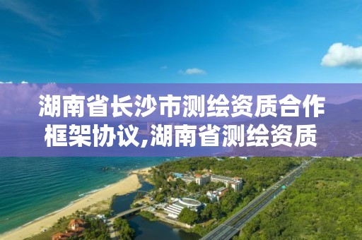 湖南省長沙市測繪資質合作框架協議,湖南省測繪資質查詢