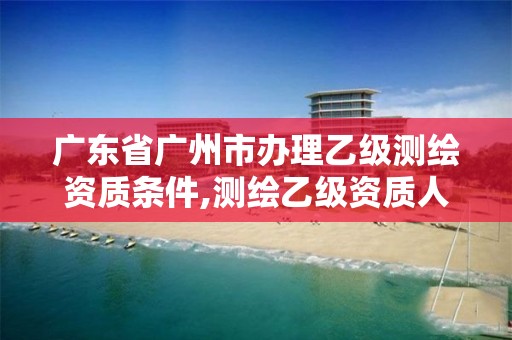 廣東省廣州市辦理乙級測繪資質條件,測繪乙級資質人員條件