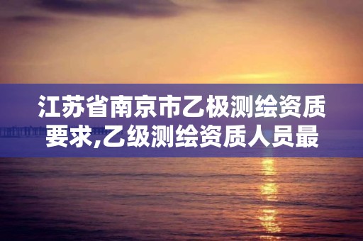 江蘇省南京市乙極測繪資質要求,乙級測繪資質人員最新要求